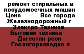 ремонт стиральных и посудомоечных машин › Цена ­ 500 - Все города, Железнодорожный г. Электро-Техника » Бытовая техника   . Дагестан респ.,Геологоразведка п.